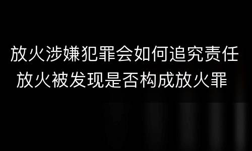放火涉嫌犯罪会如何追究责任 放火被发现是否构成放火罪