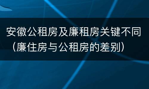 安徽公租房及廉租房关键不同（廉住房与公租房的差别）