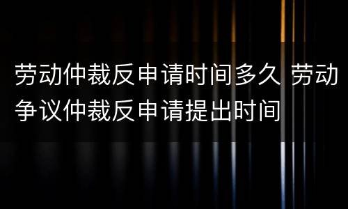 劳动仲裁反申请时间多久 劳动争议仲裁反申请提出时间