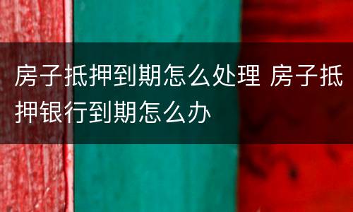房子抵押到期怎么处理 房子抵押银行到期怎么办