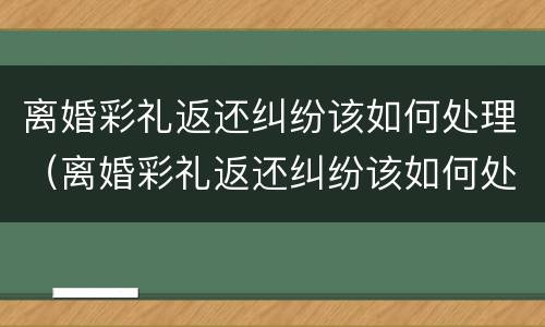 离婚彩礼返还纠纷该如何处理（离婚彩礼返还纠纷该如何处理好）