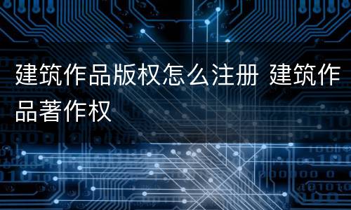 建筑作品版权怎么注册 建筑作品著作权