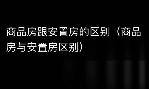 商品房跟安置房的区别(商品房与安置房区别)