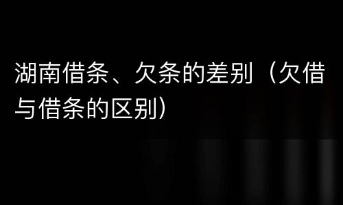湖南借条、欠条的差别（欠借与借条的区别）