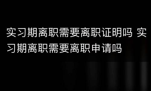 实习期离职需要离职证明吗 实习期离职需要离职申请吗