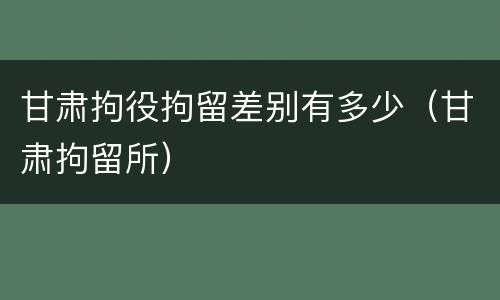 甘肃拘役拘留差别有多少（甘肃拘留所）