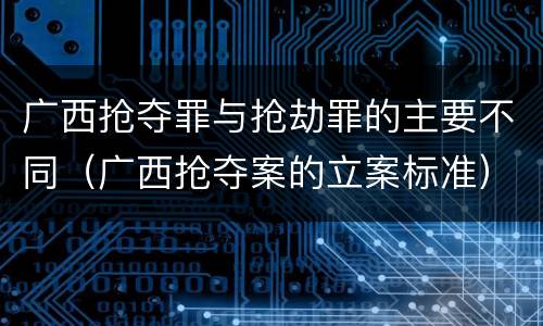 广西抢夺罪与抢劫罪的主要不同（广西抢夺案的立案标准）
