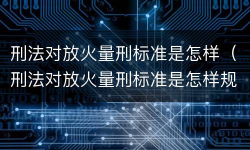 刑法对放火量刑标准是怎样（刑法对放火量刑标准是怎样规定的）