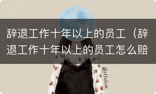 辞退工作十年以上的员工（辞退工作十年以上的员工怎么赔偿）
