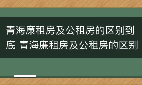 青海廉租房及公租房的区别到底 青海廉租房及公租房的区别到底是什么