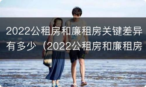 2022公租房和廉租房关键差异有多少（2022公租房和廉租房关键差异有多少呢）
