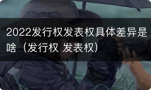 2022发行权发表权具体差异是啥（发行权 发表权）