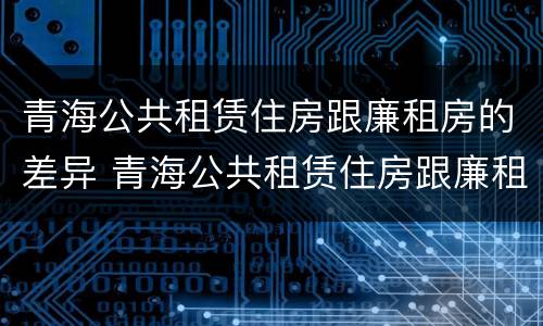 青海公共租赁住房跟廉租房的差异 青海公共租赁住房跟廉租房的差异