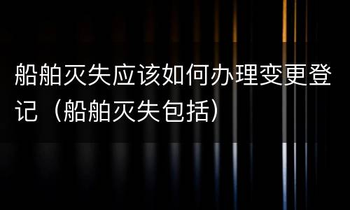 船舶灭失应该如何办理变更登记（船舶灭失包括）