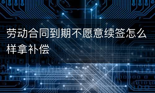 劳动合同到期不愿意续签怎么样拿补偿