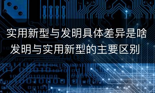 实用新型与发明具体差异是啥 发明与实用新型的主要区别