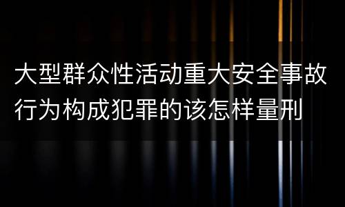 大型群众性活动重大安全事故行为构成犯罪的该怎样量刑