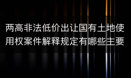两高非法低价出让国有土地使用权案件解释规定有哪些主要内容