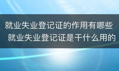 就业失业登记证的作用有哪些 就业失业登记证是干什么用的