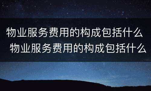 物业服务费用的构成包括什么 物业服务费用的构成包括什么内容
