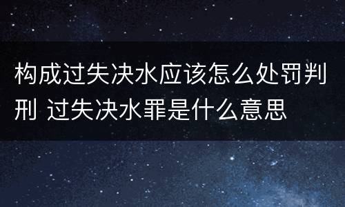 构成过失决水应该怎么处罚判刑 过失决水罪是什么意思