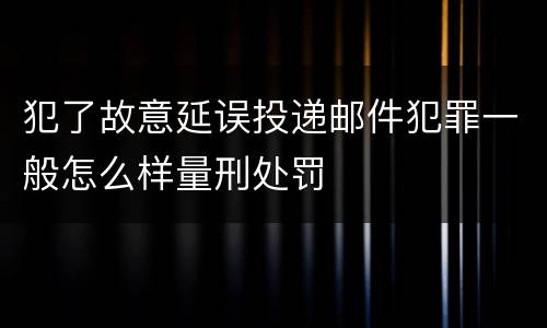 犯了故意延误投递邮件犯罪一般怎么样量刑处罚