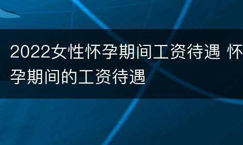 2022女性怀孕期间工资待遇 怀孕期间的工资待遇