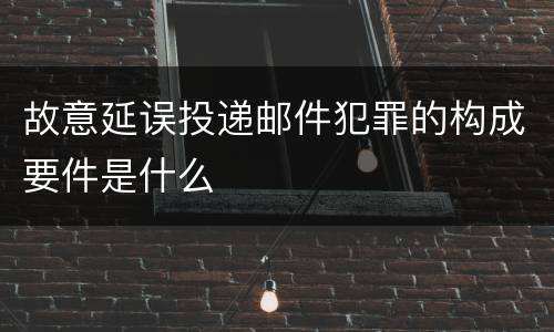 故意延误投递邮件犯罪的构成要件是什么