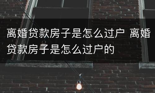 离婚贷款房子是怎么过户 离婚贷款房子是怎么过户的