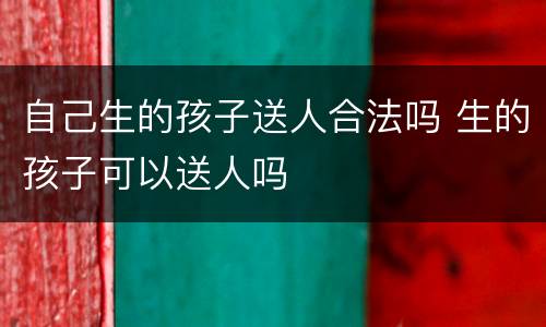 自己生的孩子送人合法吗 生的孩子可以送人吗