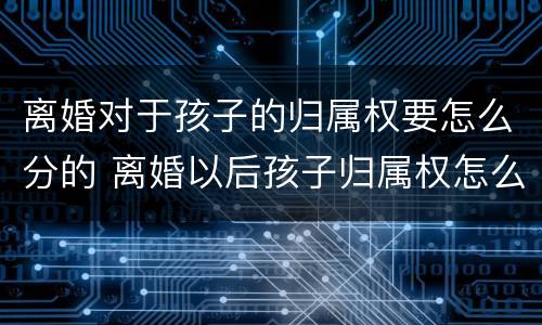 离婚对于孩子的归属权要怎么分的 离婚以后孩子归属权怎么要