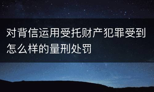 对背信运用受托财产犯罪受到怎么样的量刑处罚