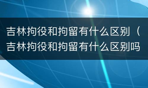 吉林拘役和拘留有什么区别（吉林拘役和拘留有什么区别吗）