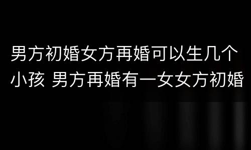 男方初婚女方再婚可以生几个小孩 男方再婚有一女女方初婚还可以生几个小孩
