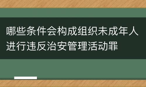 哪些条件会构成组织未成年人进行违反治安管理活动罪