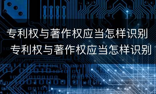 专利权与著作权应当怎样识别 专利权与著作权应当怎样识别出来
