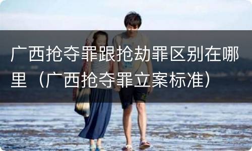 广西抢夺罪跟抢劫罪区别在哪里（广西抢夺罪立案标准）