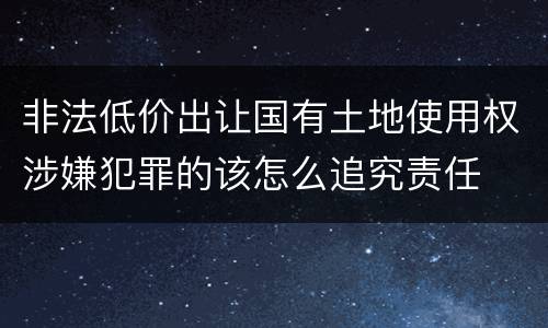 非法低价出让国有土地使用权涉嫌犯罪的该怎么追究责任