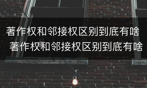 著作权和邻接权区别到底有啥 著作权和邻接权区别到底有啥不同