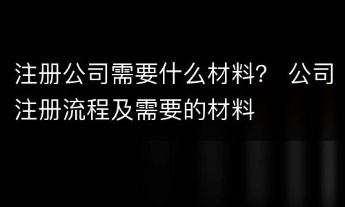 注册公司需要什么材料？ 公司注册流程及需要的材料
