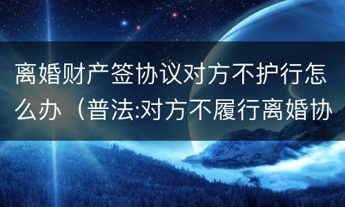 离婚财产签协议对方不护行怎么办（普法:对方不履行离婚协议中的财产约定怎么办?）