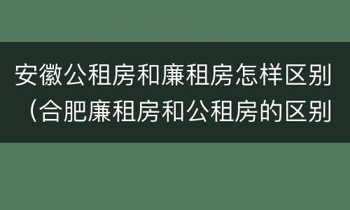 安徽公租房和廉租房怎样区别（合肥廉租房和公租房的区别）