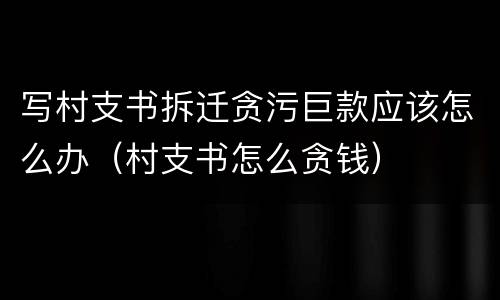 写村支书拆迁贪污巨款应该怎么办（村支书怎么贪钱）