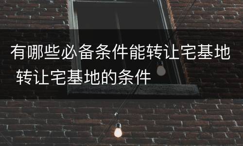 有哪些必备条件能转让宅基地 转让宅基地的条件