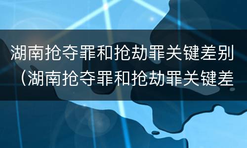 湖南抢夺罪和抢劫罪关键差别（湖南抢夺罪和抢劫罪关键差别在哪）