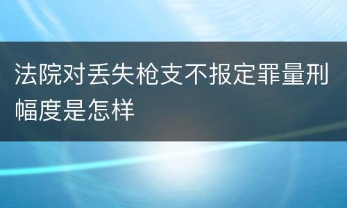 法院对丢失枪支不报定罪量刑幅度是怎样