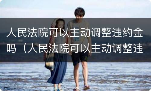 人民法院可以主动调整违约金吗（人民法院可以主动调整违约金吗合法吗）