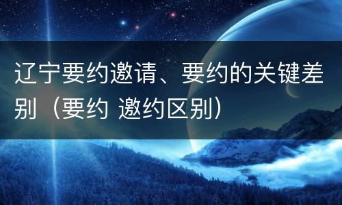 辽宁要约邀请、要约的关键差别（要约 邀约区别）