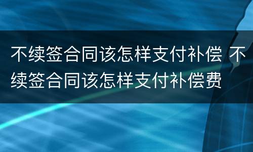 不续签合同该怎样支付补偿 不续签合同该怎样支付补偿费