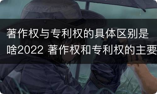 著作权与专利权的具体区别是啥2022 著作权和专利权的主要区别